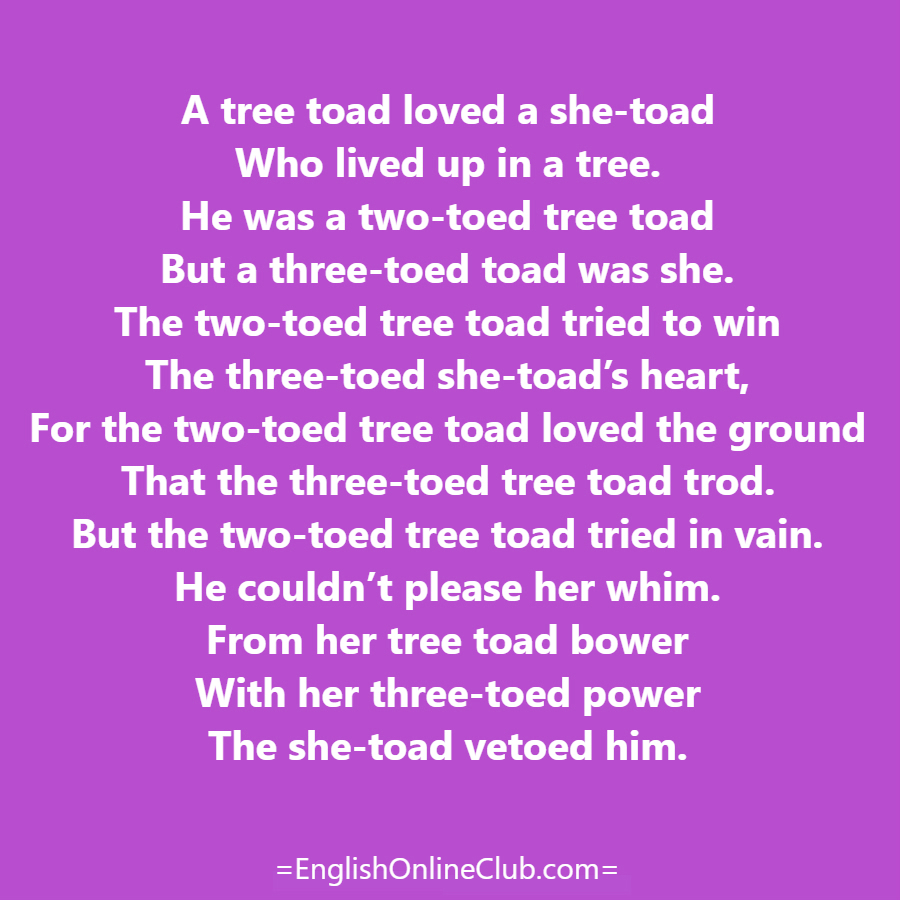 английская скороговорка - как перевести A tree toad loved a she-toad Who lived up in a tree. He was a two-toed tree toad But a three-toed toad was she. The two-toed tree toad tried to win The three-toed she-toad’s heart, For the two-toed tree toad loved the ground That the three-toed tree toad trod. But the two-toed tree toad tried in vain. He couldn’t please her whim. From her tree toad bower With her three-toed power The she-toad vetoed him. перевод english tongue twister